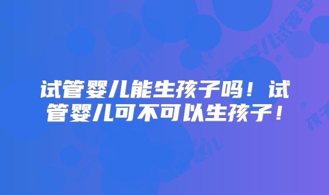 试管婴儿能生孩子吗!试管婴儿可不可以生孩子!
