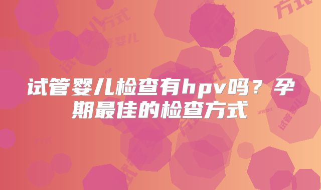 试管婴儿检查有hpv吗？孕期最佳的检查方式