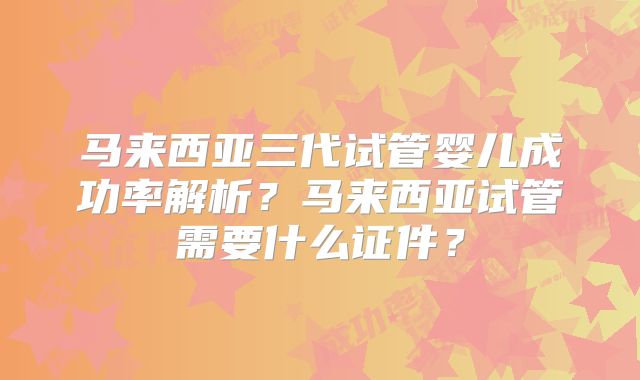 马来西亚三代试管婴儿成功率解析？马来西亚试管需要什么证件？