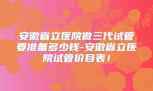 安徽省立医院做三代试管要准备多少钱-安徽省立医院试管价目表!