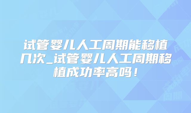 试管婴儿人工周期能移植几次_试管婴儿人工周期移植成功率高吗!