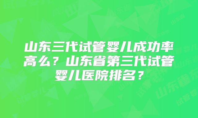 山东三代试管婴儿成功率高么?山东省第三代试管婴儿医院排名?
