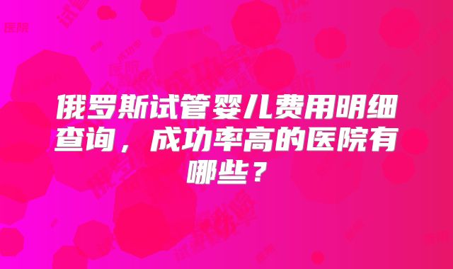 俄罗斯试管婴儿费用明细查询，成功率高的医院有哪些？