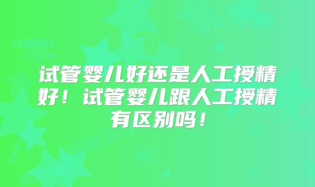 试管婴儿好还是人工授精好!试管婴儿跟人工授精有区别吗!