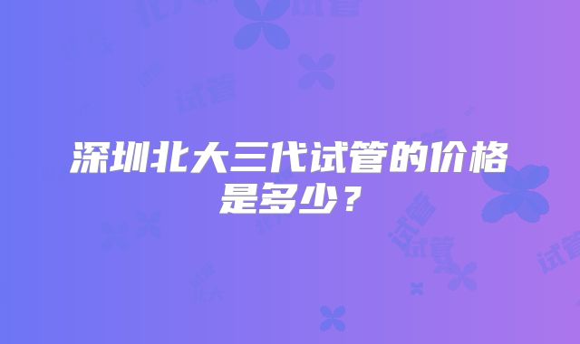 深圳北大三代试管的价格是多少?