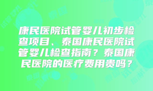 康民医院试管婴儿初步检查项目、泰国康民医院试管婴儿检查指南?泰国康民医院的医疗费用贵吗?
