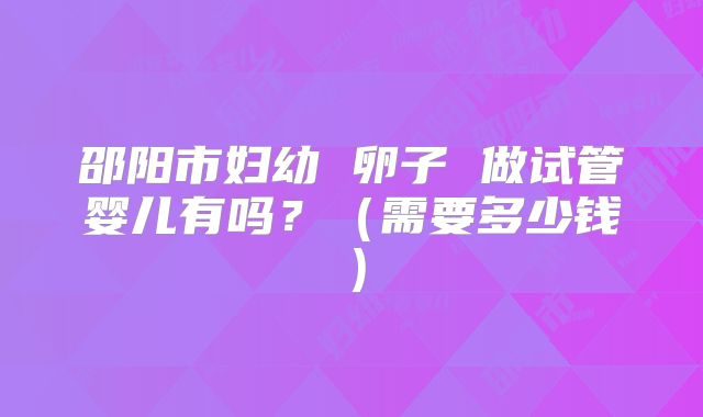 邵阳市妇幼 卵子 做试管婴儿有吗?(需要多少钱)