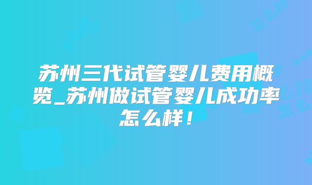 苏州三代试管婴儿费用概览_苏州做试管婴儿成功率怎么样!