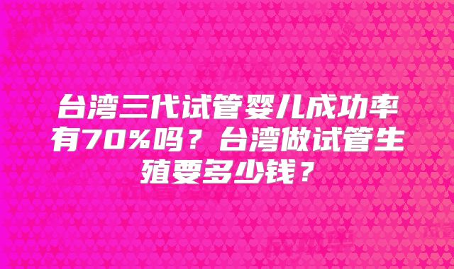 台湾三代试管婴儿成功率有70%吗？台湾做试管生殖要多少钱？