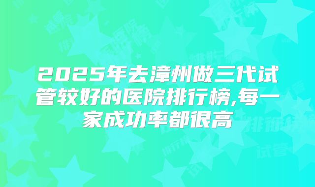 2025年去漳州做三代试管较好的医院排行榜,每一家成功率都很高