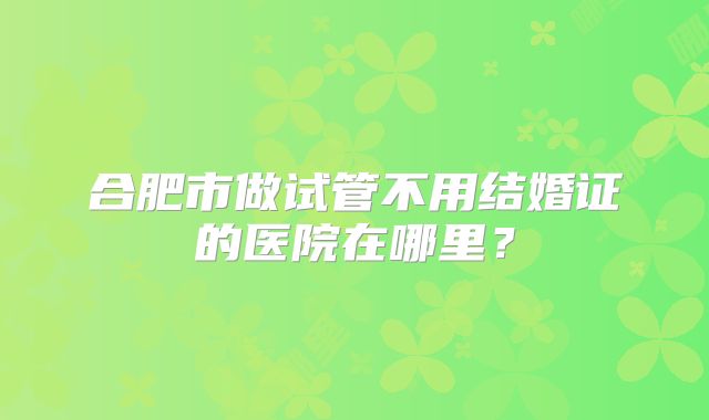 合肥市做试管不用结婚证的医院在哪里?