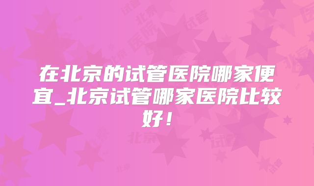 在北京的试管医院哪家便宜_北京试管哪家医院比较好!