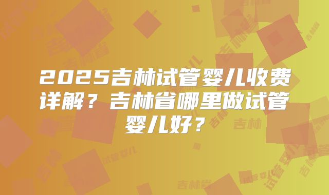 2025吉林试管婴儿收费详解?吉林省哪里做试管婴儿好?