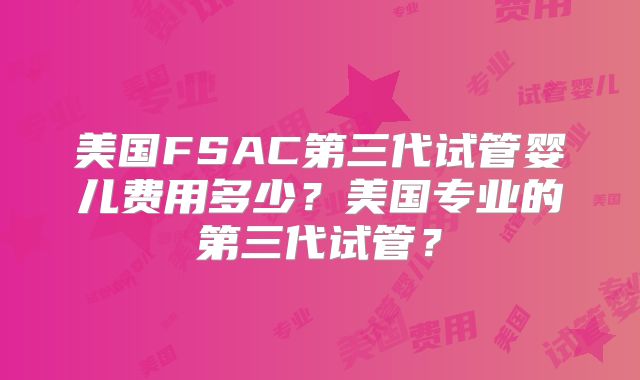 美国FSAC第三代试管婴儿费用多少?美国专业的第三代试管?