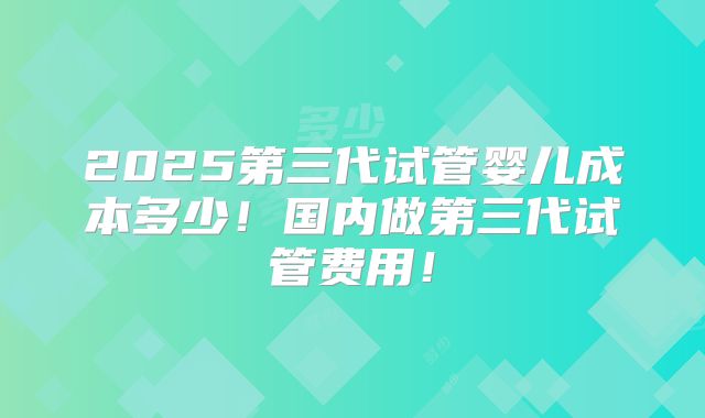 2025第三代试管婴儿成本多少！国内做第三代试管费用！
