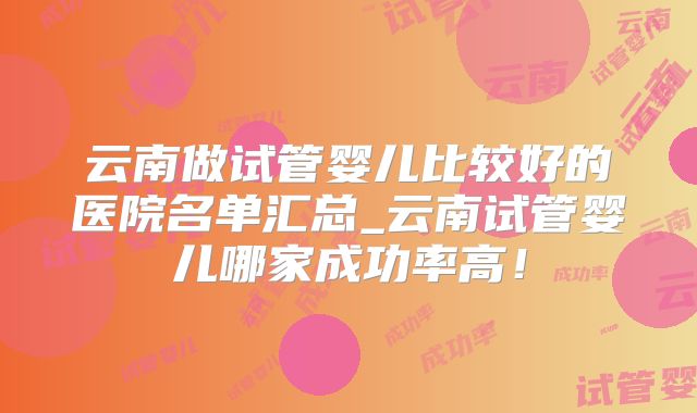 云南做试管婴儿比较好的医院名单汇总_云南试管婴儿哪家成功率高!