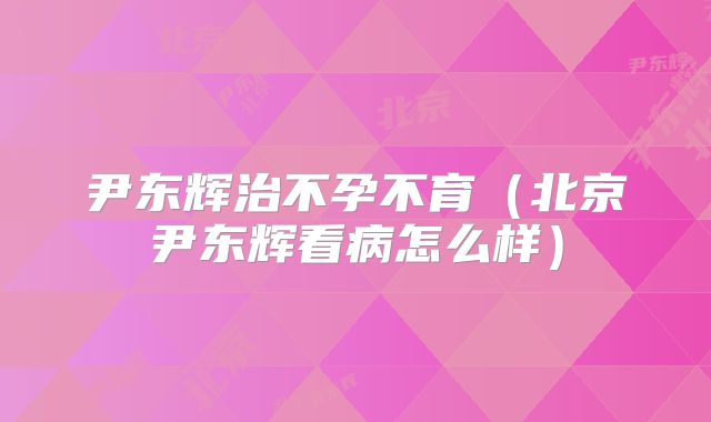 尹东辉治不孕不育(北京尹东辉看病怎么样)
