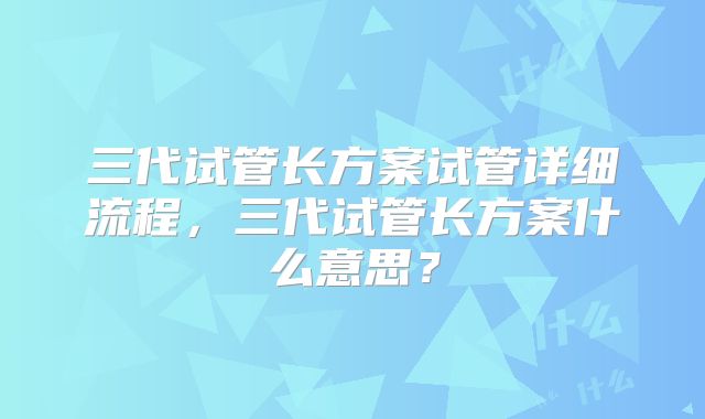 三代试管长方案试管详细流程，三代试管长方案什么意思？