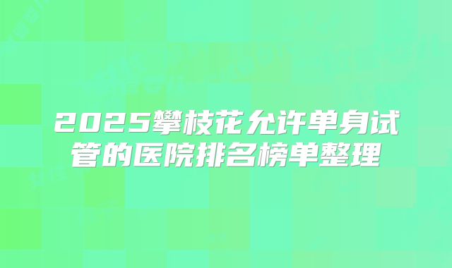 2025攀枝花允许单身试管的医院排名榜单整理
