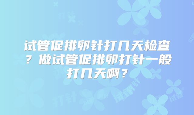 试管促排卵针打几天检查?做试管促排卵打针一般打几天啊?