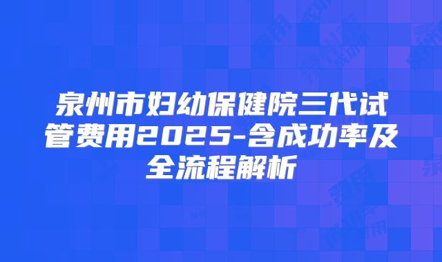 泉州市妇幼保健院三代试管费用2025-含成功率及全流程解析