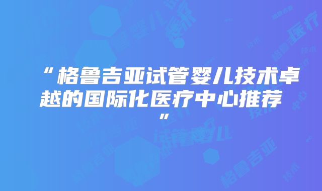 “格鲁吉亚试管婴儿技术卓越的国际化医疗中心推荐”