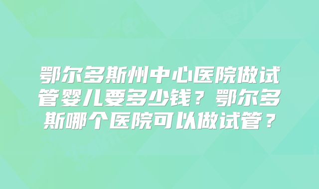 鄂尔多斯州中心医院做试管婴儿要多少钱？鄂尔多斯哪个医院可以做试管？