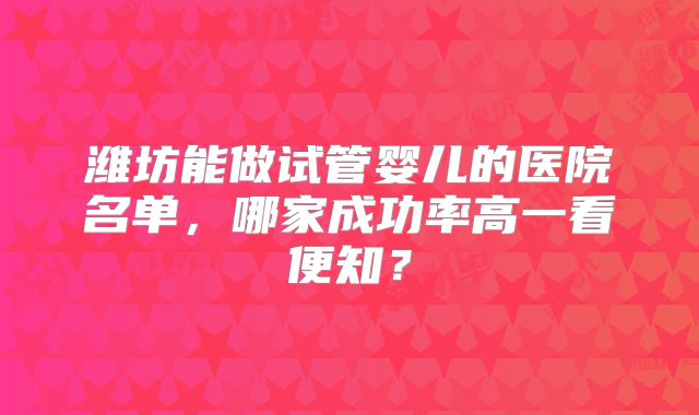 潍坊能做试管婴儿的医院名单，哪家成功率高一看便知？