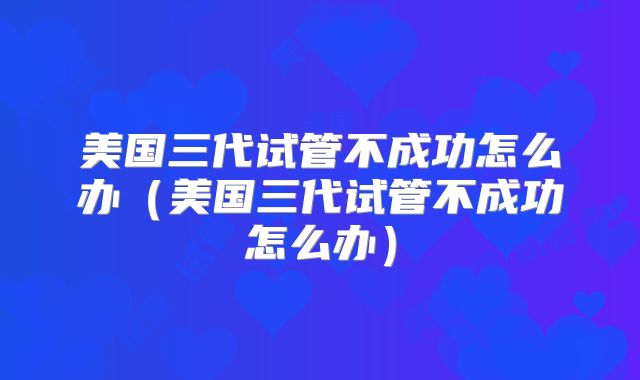 美国三代试管不成功怎么办（美国三代试管不成功怎么办）