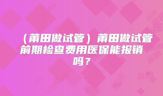 (莆田做试管)莆田做试管前期检查费用医保能报销吗?