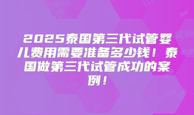 2025泰国第三代试管婴儿费用需要准备多少钱！泰国做第三代试管成功的案例！