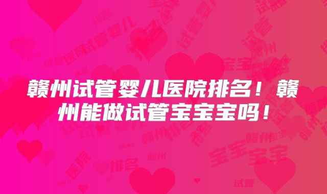 赣州试管婴儿医院排名!赣州能做试管宝宝宝吗!