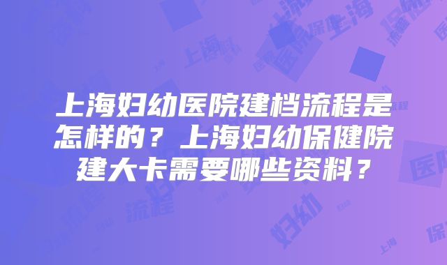 上海妇幼医院建档流程是怎样的？上海妇幼保健院建大卡需要哪些资料？