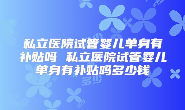 私立医院试管婴儿单身有补贴吗 私立医院试管婴儿单身有补贴吗多少钱