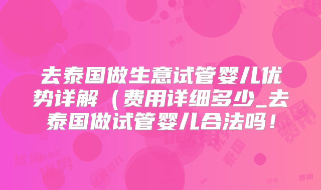 去泰国做生意试管婴儿优势详解(费用详细多少_去泰国做试管婴儿合法吗!