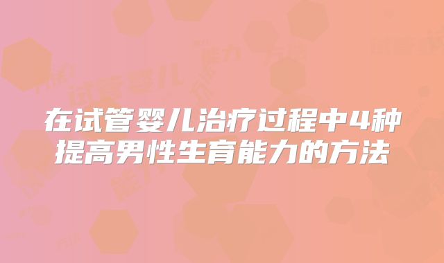 在试管婴儿治疗过程中4种提高男性生育能力的方法