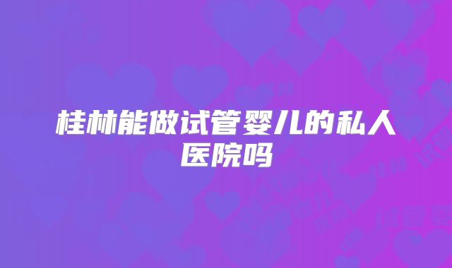 桂林能做试管婴儿的私人医院吗
