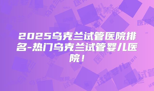2025乌克兰试管医院排名-热门乌克兰试管婴儿医院！