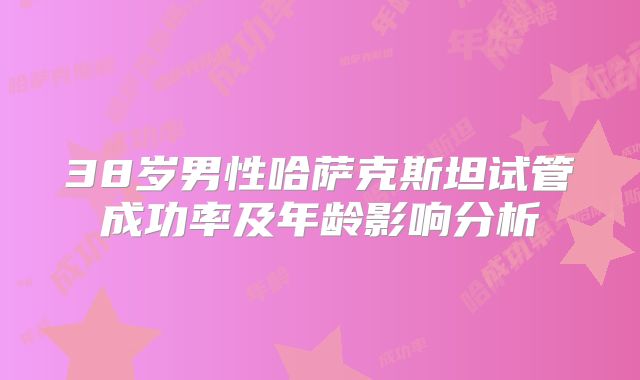 38岁男性哈萨克斯坦试管成功率及年龄影响分析