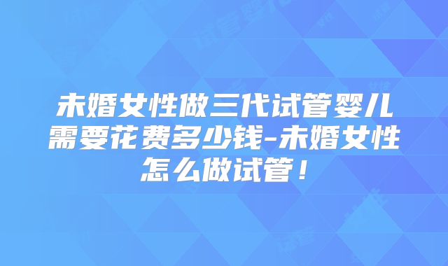 未婚女性做三代试管婴儿需要花费多少钱-未婚女性怎么做试管！