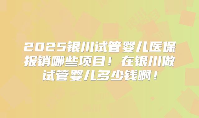2025银川试管婴儿医保报销哪些项目！在银川做试管婴儿多少钱啊！
