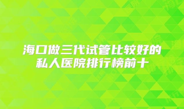 海口做三代试管比较好的私人医院排行榜前十