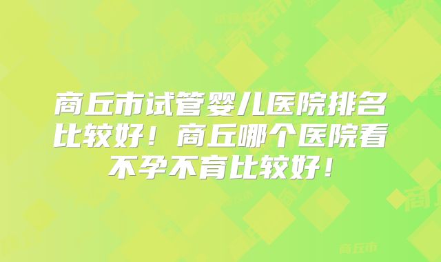 商丘市试管婴儿医院排名比较好！商丘哪个医院看不孕不育比较好！