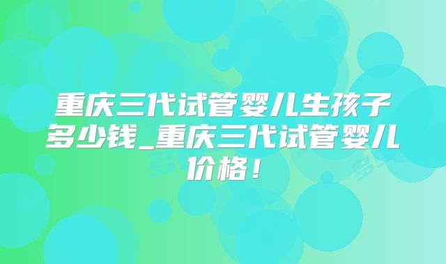 重庆三代试管婴儿生孩子多少钱_重庆三代试管婴儿价格！