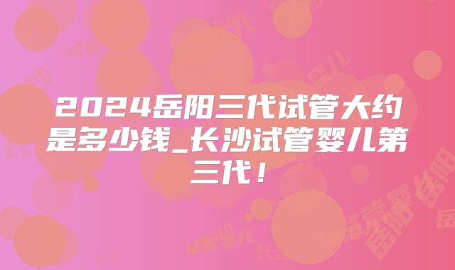 2024岳阳三代试管大约是多少钱_长沙试管婴儿第三代！