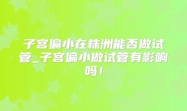子宫偏小在株洲能否做试管_子宫偏小做试管有影响吗！