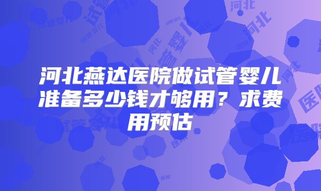 河北燕达医院做试管婴儿准备多少钱才够用？求费用预估