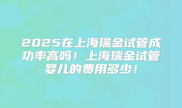 2025在上海瑞金试管成功率高吗!上海瑞金试管婴儿的费用多少!