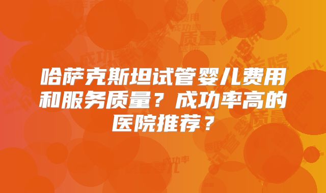 哈萨克斯坦试管婴儿费用和服务质量？成功率高的医院推荐？