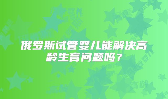 俄罗斯试管婴儿能解决高龄生育问题吗?